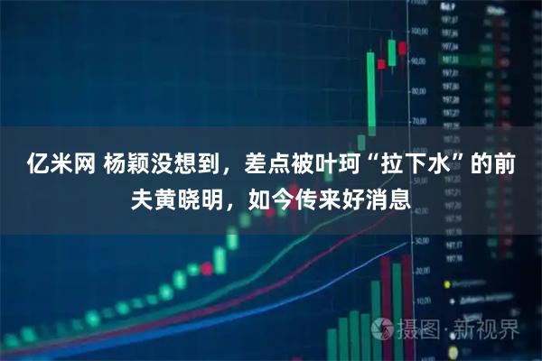 亿米网 杨颖没想到,差点被叶珂“拉下水”的前夫黄晓明,如今传来好消息