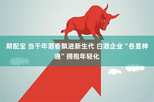 期配宝 当千年酒香飘进新生代 白酒企业“各显神通”拥抱年轻化